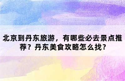 北京到丹东旅游，有哪些必去景点推荐？丹东美食攻略怎么找？