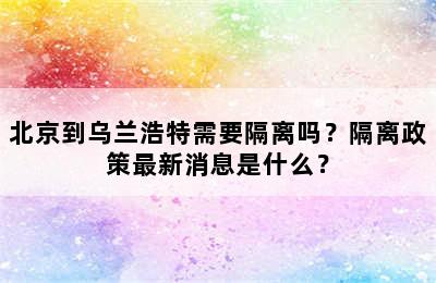 北京到乌兰浩特需要隔离吗？隔离政策最新消息是什么？