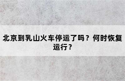 北京到乳山火车停运了吗？何时恢复运行？