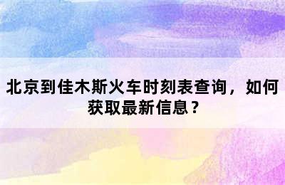 北京到佳木斯火车时刻表查询，如何获取最新信息？