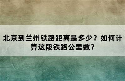 北京到兰州铁路距离是多少？如何计算这段铁路公里数？