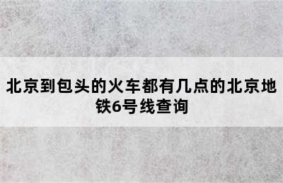 北京到包头的火车都有几点的北京地铁6号线查询