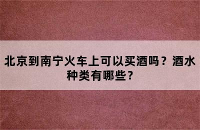 北京到南宁火车上可以买酒吗？酒水种类有哪些？