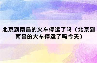 北京到南昌的火车停运了吗（北京到南昌的火车停运了吗今天）