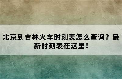 北京到吉林火车时刻表怎么查询？最新时刻表在这里！