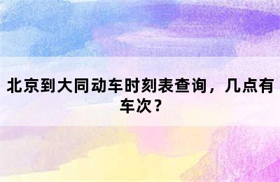 北京到大同动车时刻表查询，几点有车次？