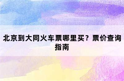 北京到大同火车票哪里买？票价查询指南