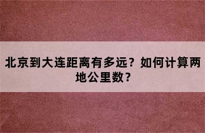 北京到大连距离有多远？如何计算两地公里数？