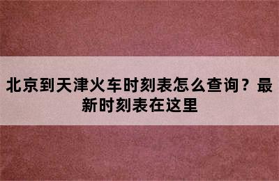 北京到天津火车时刻表怎么查询？最新时刻表在这里