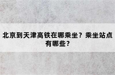 北京到天津高铁在哪乘坐？乘坐站点有哪些？