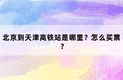 北京到天津高铁站是哪里？怎么买票？