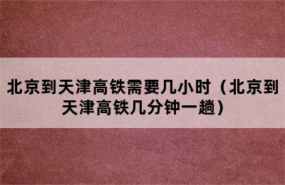 北京到天津高铁需要几小时（北京到天津高铁几分钟一趟）