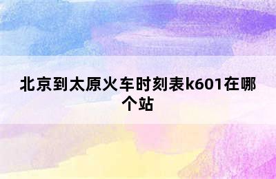 北京到太原火车时刻表k601在哪个站