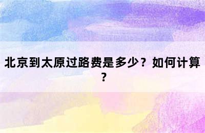 北京到太原过路费是多少？如何计算？