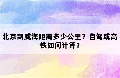 北京到威海距离多少公里？自驾或高铁如何计算？