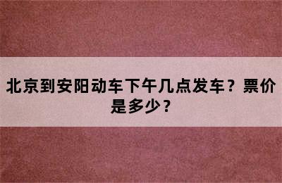 北京到安阳动车下午几点发车？票价是多少？