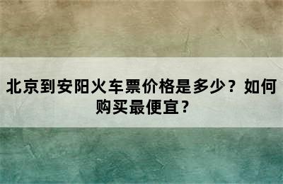 北京到安阳火车票价格是多少？如何购买最便宜？