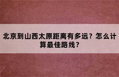 北京到山西太原距离有多远？怎么计算最佳路线？