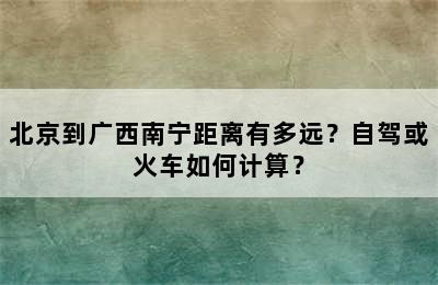 北京到广西南宁距离有多远？自驾或火车如何计算？