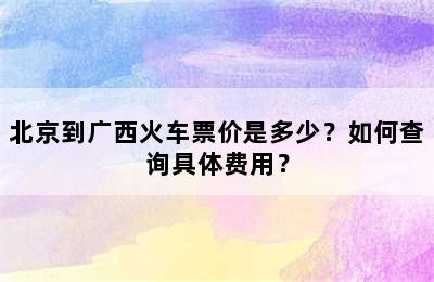 北京到广西火车票价是多少？如何查询具体费用？