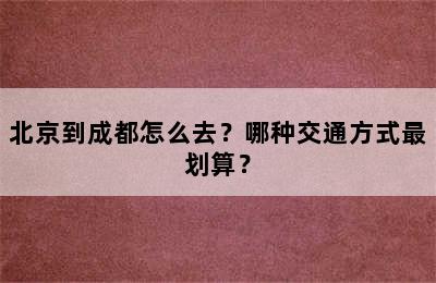 北京到成都怎么去？哪种交通方式最划算？