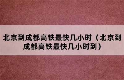 北京到成都高铁最快几小时（北京到成都高铁最快几小时到）