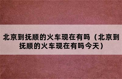 北京到抚顺的火车现在有吗（北京到抚顺的火车现在有吗今天）