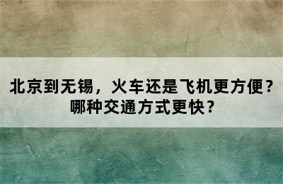 北京到无锡，火车还是飞机更方便？哪种交通方式更快？