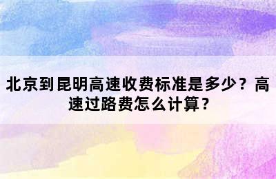 北京到昆明高速收费标准是多少？高速过路费怎么计算？