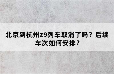 北京到杭州z9列车取消了吗？后续车次如何安排？