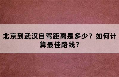 北京到武汉自驾距离是多少？如何计算最佳路线？