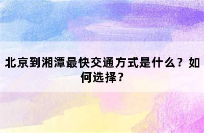 北京到湘潭最快交通方式是什么？如何选择？