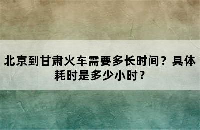 北京到甘肃火车需要多长时间？具体耗时是多少小时？