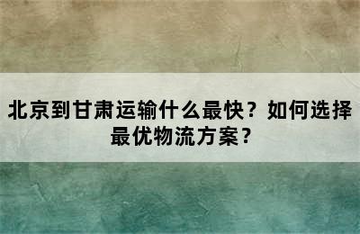 北京到甘肃运输什么最快？如何选择最优物流方案？