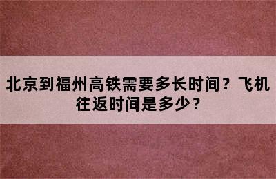 北京到福州高铁需要多长时间？飞机往返时间是多少？