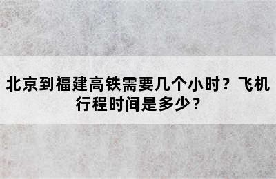 北京到福建高铁需要几个小时？飞机行程时间是多少？