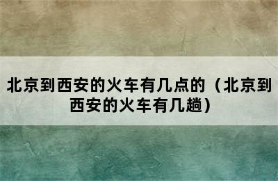 北京到西安的火车有几点的（北京到西安的火车有几趟）