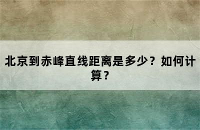 北京到赤峰直线距离是多少？如何计算？