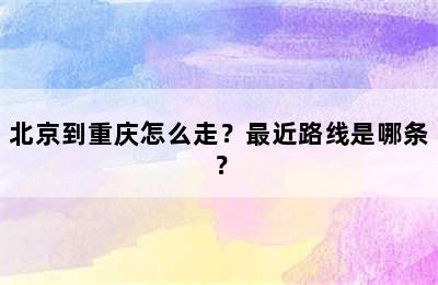 北京到重庆怎么走？最近路线是哪条？