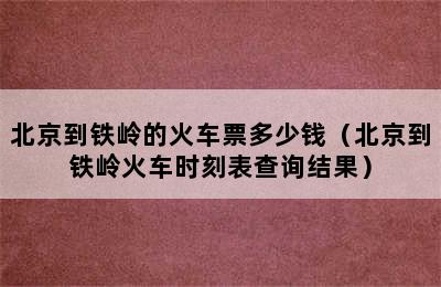 北京到铁岭的火车票多少钱（北京到铁岭火车时刻表查询结果）