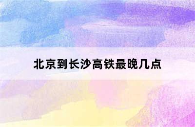 北京到长沙高铁最晚几点