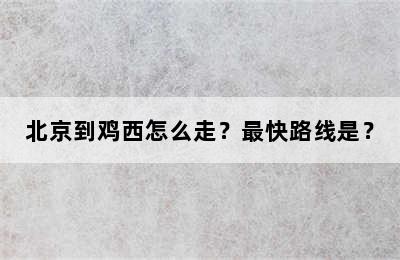 北京到鸡西怎么走？最快路线是？