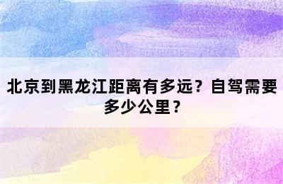 北京到黑龙江距离有多远？自驾需要多少公里？