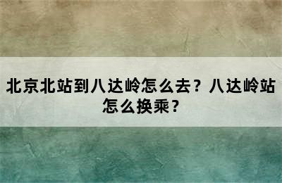 北京北站到八达岭怎么去？八达岭站怎么换乘？