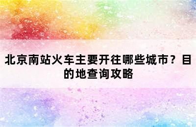 北京南站火车主要开往哪些城市？目的地查询攻略