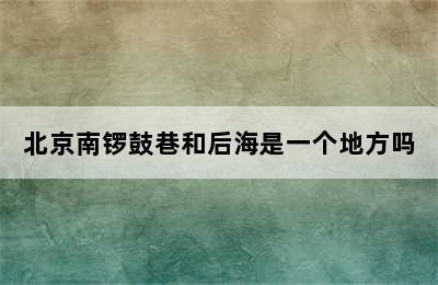 北京南锣鼓巷和后海是一个地方吗