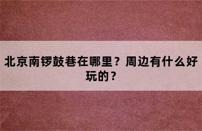 北京南锣鼓巷在哪里？周边有什么好玩的？