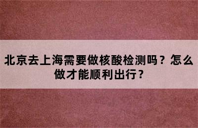 北京去上海需要做核酸检测吗？怎么做才能顺利出行？