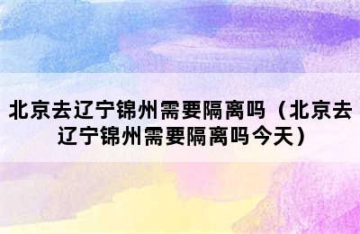 北京去辽宁锦州需要隔离吗（北京去辽宁锦州需要隔离吗今天）