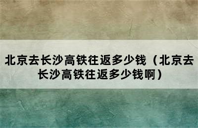 北京去长沙高铁往返多少钱（北京去长沙高铁往返多少钱啊）